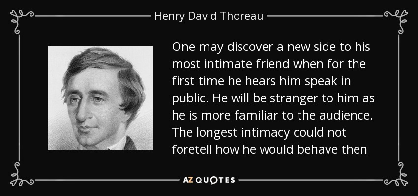 One may discover a new side to his most intimate friend when for the first time he hears him speak in public. He will be stranger to him as he is more familiar to the audience. The longest intimacy could not foretell how he would behave then - Henry David Thoreau