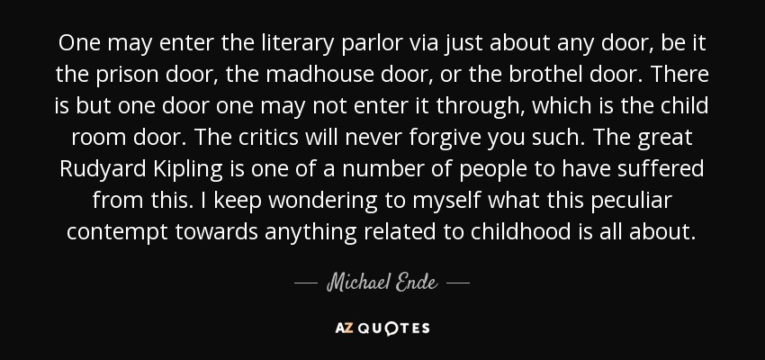 One may enter the literary parlor via just about any door, be it the prison door, the madhouse door, or the brothel door. There is but one door one may not enter it through, which is the child room door. The critics will never forgive you such. The great Rudyard Kipling is one of a number of people to have suffered from this. I keep wondering to myself what this peculiar contempt towards anything related to childhood is all about. - Michael Ende