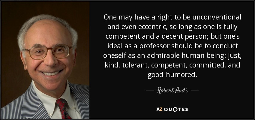 One may have a right to be unconventional and even eccentric, so long as one is fully competent and a decent person; but one's ideal as a professor should be to conduct oneself as an admirable human being: just, kind, tolerant, competent, committed, and good-humored. - Robert Audi