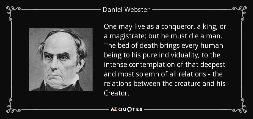 One may live as a conqueror, a king, or a magistrate; but he must die a man. The bed of death brings every human being to his pure individuality, to the intense contemplation of that deepest and most solemn of all relations - the relations between the creature and his Creator. - Daniel Webster