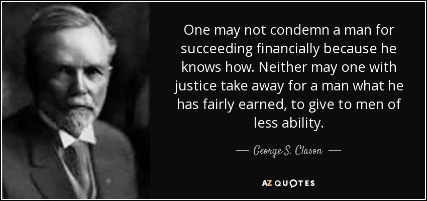 One may not condemn a man for succeeding financially because he knows how. Neither may one with justice take away for a man what he has fairly earned, to give to men of less ability. - George S. Clason