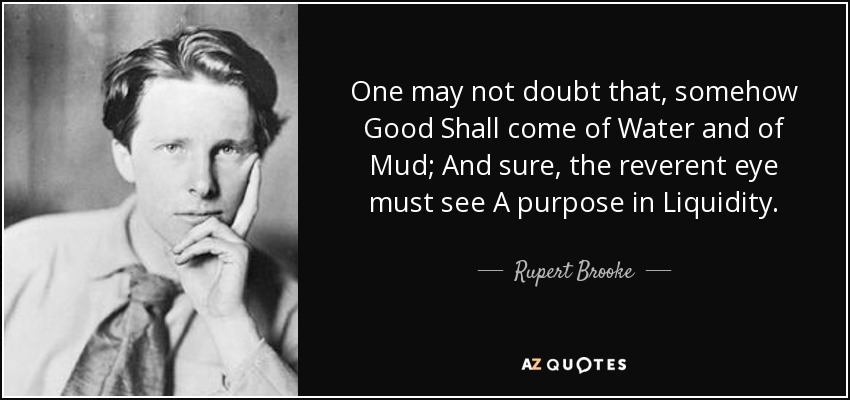 One may not doubt that, somehow Good Shall come of Water and of Mud; And sure, the reverent eye must see A purpose in Liquidity. - Rupert Brooke