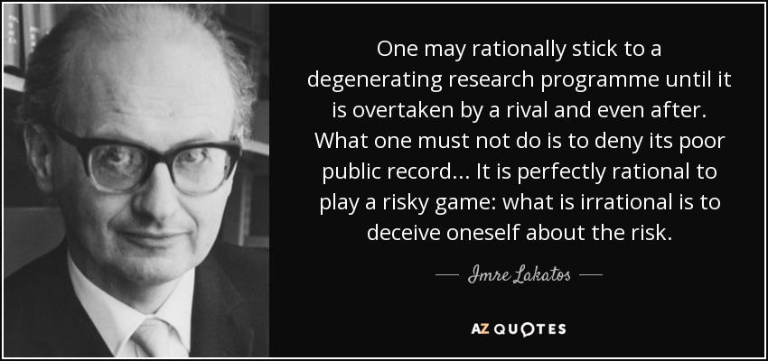 One may rationally stick to a degenerating research programme until it is overtaken by a rival and even after. What one must not do is to deny its poor public record... It is perfectly rational to play a risky game: what is irrational is to deceive oneself about the risk. - Imre Lakatos