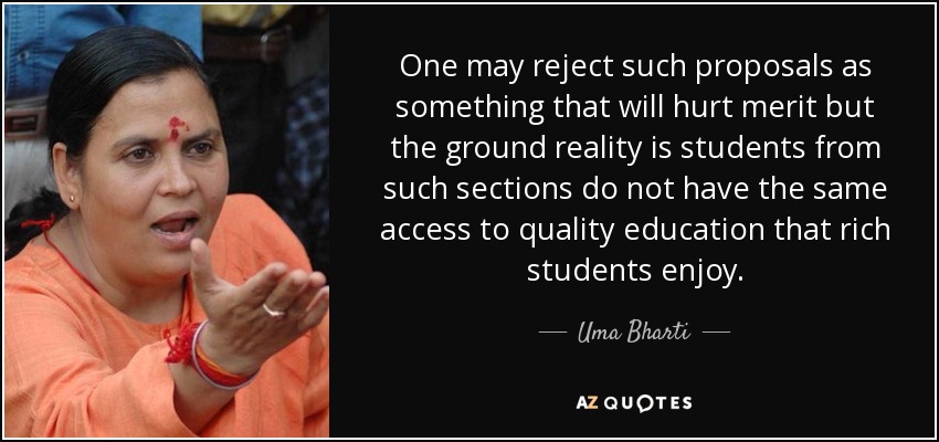 One may reject such proposals as something that will hurt merit but the ground reality is students from such sections do not have the same access to quality education that rich students enjoy. - Uma Bharti