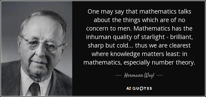 One may say that mathematics talks about the things which are of no concern to men. Mathematics has the inhuman quality of starlight - brilliant, sharp but cold ... thus we are clearest where knowledge matters least: in mathematics, especially number theory. - Hermann Weyl