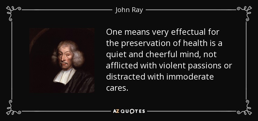 One means very effectual for the preservation of health is a quiet and cheerful mind, not afflicted with violent passions or distracted with immoderate cares. - John Ray