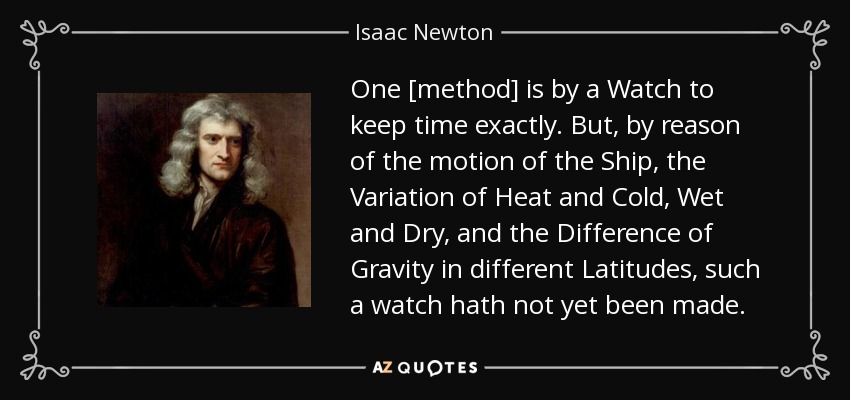 One [method] is by a Watch to keep time exactly. But, by reason of the motion of the Ship, the Variation of Heat and Cold, Wet and Dry, and the Difference of Gravity in different Latitudes, such a watch hath not yet been made. - Isaac Newton