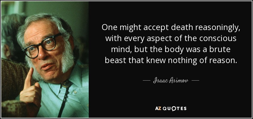 One might accept death reasoningly, with every aspect of the conscious mind, but the body was a brute beast that knew nothing of reason. - Isaac Asimov