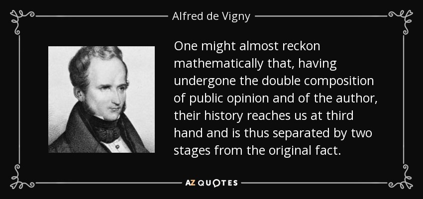 One might almost reckon mathematically that, having undergone the double composition of public opinion and of the author, their history reaches us at third hand and is thus separated by two stages from the original fact. - Alfred de Vigny