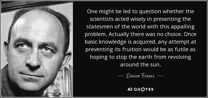One might be led to question whether the scientists acted wisely in presenting the statesmen of the world with this appalling problem. Actually there was no choice. Once basic knowledge is acquired, any attempt at preventing its fruition would be as futile as hoping to stop the earth from revolving around the sun. - Enrico Fermi