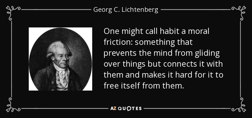 One might call habit a moral friction: something that prevents the mind from gliding over things but connects it with them and makes it hard for it to free itself from them. - Georg C. Lichtenberg