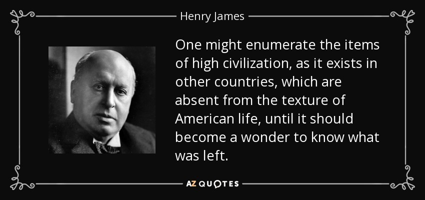 One might enumerate the items of high civilization, as it exists in other countries, which are absent from the texture of American life, until it should become a wonder to know what was left. - Henry James
