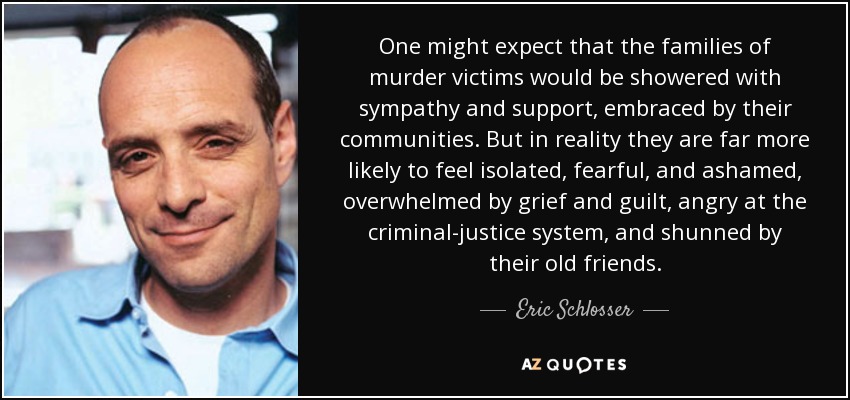 One might expect that the families of murder victims would be showered with sympathy and support, embraced by their communities. But in reality they are far more likely to feel isolated, fearful, and ashamed, overwhelmed by grief and guilt, angry at the criminal-justice system, and shunned by their old friends. - Eric Schlosser