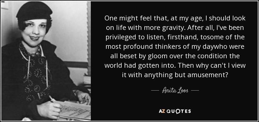 One might feel that, at my age, I should look on life with more gravity. After all, I've been privileged to listen, firsthand, tosome of the most profound thinkers of my daywho were all beset by gloom over the condition the world had gotten into. Then why can't I view it with anything but amusement? - Anita Loos