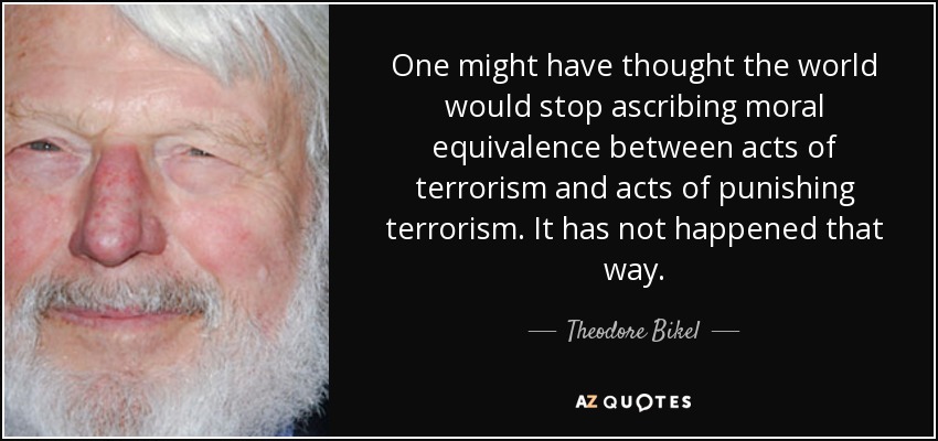 One might have thought the world would stop ascribing moral equivalence between acts of terrorism and acts of punishing terrorism. It has not happened that way. - Theodore Bikel