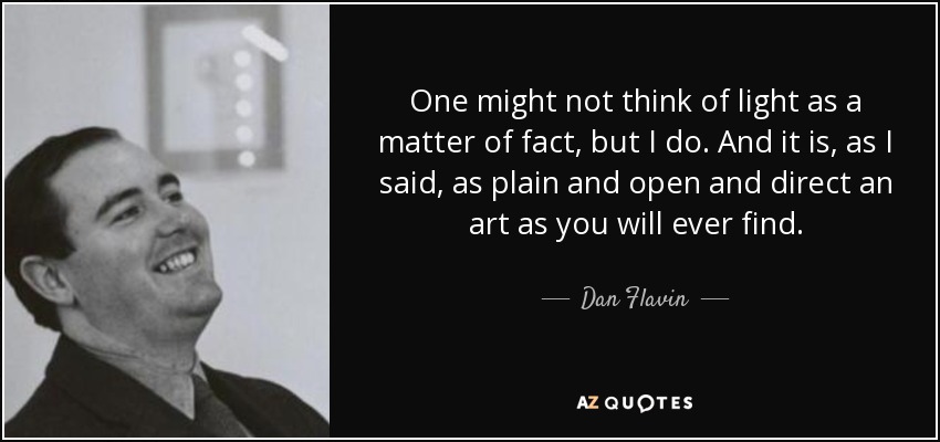 One might not think of light as a matter of fact, but I do. And it is, as I said, as plain and open and direct an art as you will ever find. - Dan Flavin