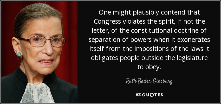 One might plausibly contend that Congress violates the spirit, if not the letter, of the constitutional doctrine of separation of powers when it exonerates itself from the impositions of the laws it obligates people outside the legislature to obey. - Ruth Bader Ginsburg