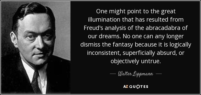 One might point to the great illumination that has resulted from Freud's analysis of the abracadabra of our dreams. No one can any longer dismiss the fantasy because it is logically inconsistent, superficially absurd, or objectively untrue. - Walter Lippmann