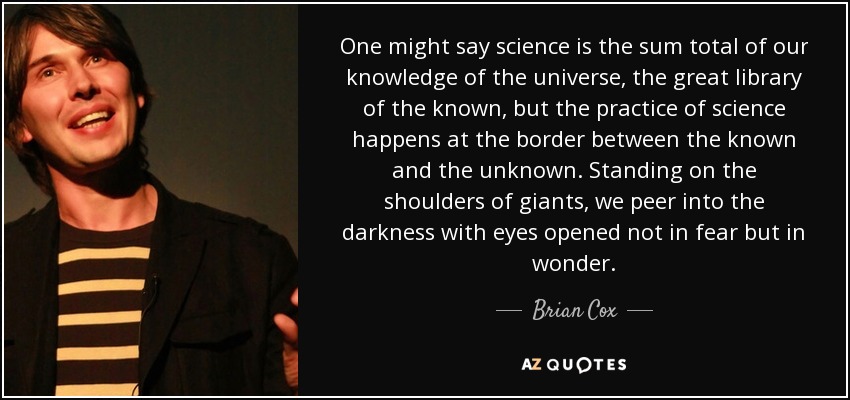 One might say science is the sum total of our knowledge of the universe, the great library of the known, but the practice of science happens at the border between the known and the unknown. Standing on the shoulders of giants, we peer into the darkness with eyes opened not in fear but in wonder. - Brian Cox