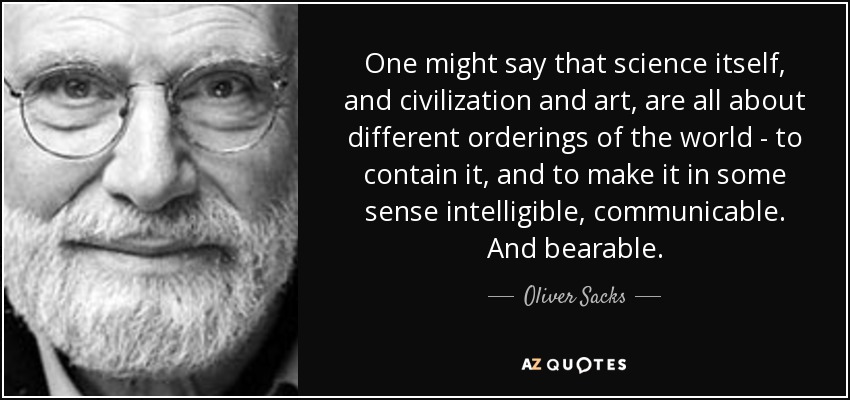 One might say that science itself, and civilization and art, are all about different orderings of the world - to contain it, and to make it in some sense intelligible, communicable. And bearable. - Oliver Sacks