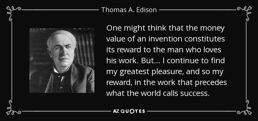 One might think that the money value of an invention constitutes its reward to the man who loves his work. But... I continue to find my greatest pleasure, and so my reward, in the work that precedes what the world calls success. - Thomas A. Edison