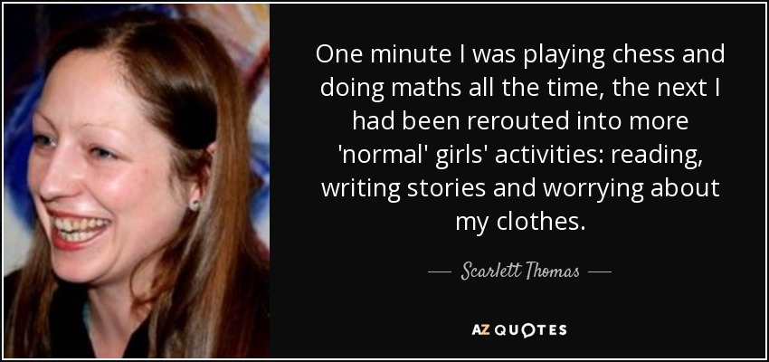One minute I was playing chess and doing maths all the time, the next I had been rerouted into more 'normal' girls' activities: reading, writing stories and worrying about my clothes. - Scarlett Thomas