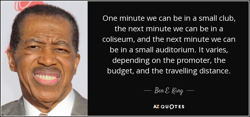 One minute we can be in a small club, the next minute we can be in a coliseum, and the next minute we can be in a small auditorium. It varies, depending on the promoter, the budget, and the travelling distance. - Ben E. King