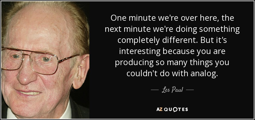 One minute we're over here, the next minute we're doing something completely different. But it's interesting because you are producing so many things you couldn't do with analog. - Les Paul