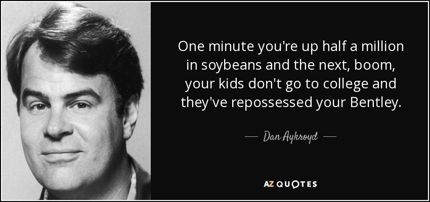 One minute you're up half a million in soybeans and the next, boom, your kids don't go to college and they've repossessed your Bentley. - Dan Aykroyd