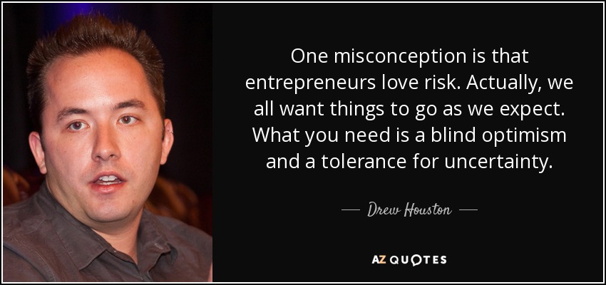 One misconception is that entrepreneurs love risk. Actually, we all want things to go as we expect. What you need is a blind optimism and a tolerance for uncertainty. - Drew Houston