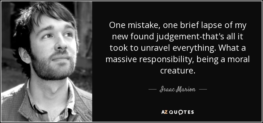 One mistake, one brief lapse of my new found judgement-that's all it took to unravel everything. What a massive responsibility, being a moral creature. - Isaac Marion