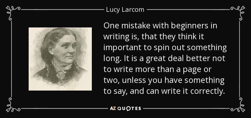 One mistake with beginners in writing is, that they think it important to spin out something long. It is a great deal better not to write more than a page or two, unless you have something to say, and can write it correctly. - Lucy Larcom