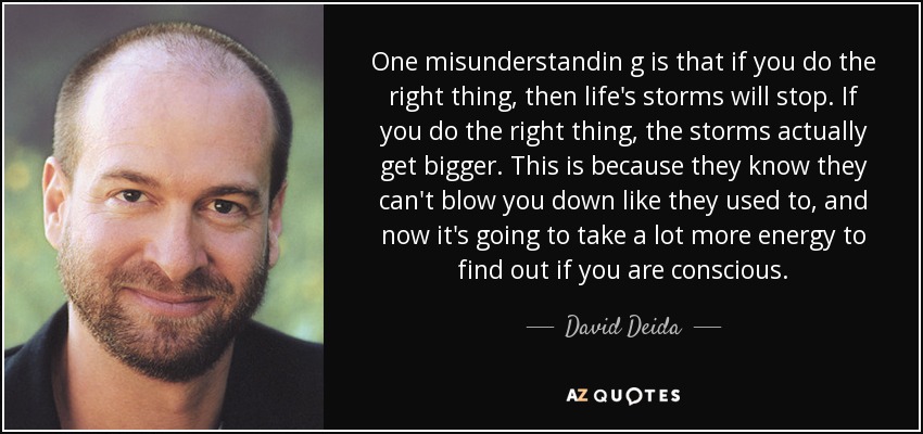 One misunderstandin g is that if you do the right thing, then life's storms will stop. If you do the right thing, the storms actually get bigger. This is because they know they can't blow you down like they used to, and now it's going to take a lot more energy to find out if you are conscious. - David Deida