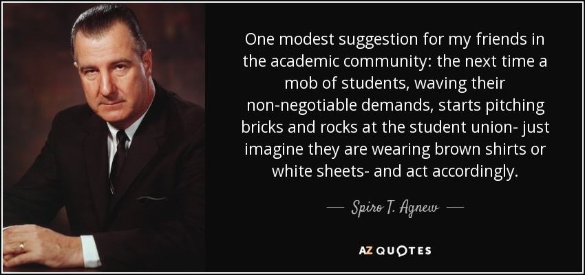 One modest suggestion for my friends in the academic community: the next time a mob of students, waving their non-negotiable demands, starts pitching bricks and rocks at the student union- just imagine they are wearing brown shirts or white sheets- and act accordingly. - Spiro T. Agnew