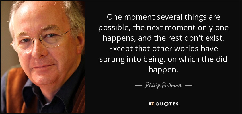 One moment several things are possible, the next moment only one happens, and the rest don't exist. Except that other worlds have sprung into being, on which the did happen. - Philip Pullman