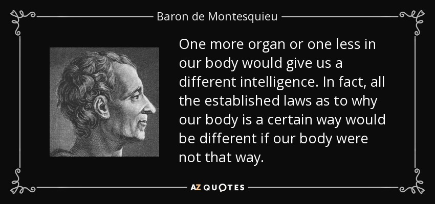 One more organ or one less in our body would give us a different intelligence. In fact, all the established laws as to why our body is a certain way would be different if our body were not that way. - Baron de Montesquieu