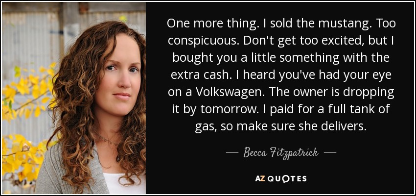 One more thing. I sold the mustang. Too conspicuous. Don't get too excited, but I bought you a little something with the extra cash. I heard you've had your eye on a Volkswagen. The owner is dropping it by tomorrow. I paid for a full tank of gas, so make sure she delivers. - Becca Fitzpatrick