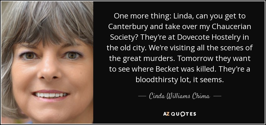 One more thing: Linda, can you get to Canterbury and take over my Chaucerian Society? They're at Dovecote Hostelry in the old city. We're visiting all the scenes of the great murders. Tomorrow they want to see where Becket was killed. They're a bloodthirsty lot, it seems. - Cinda Williams Chima