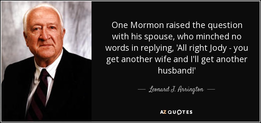 One Mormon raised the question with his spouse, who minched no words in replying, 'All right Jody - you get another wife and I'll get another husband!' - Leonard J. Arrington