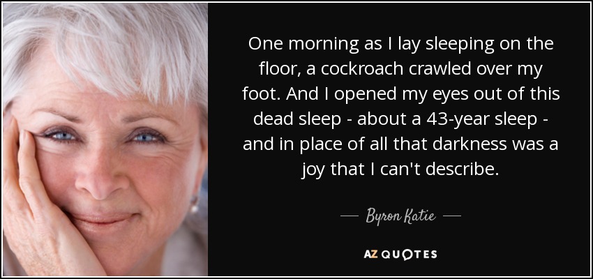 One morning as I lay sleeping on the floor, a cockroach crawled over my foot. And I opened my eyes out of this dead sleep - about a 43-year sleep - and in place of all that darkness was a joy that I can't describe. - Byron Katie