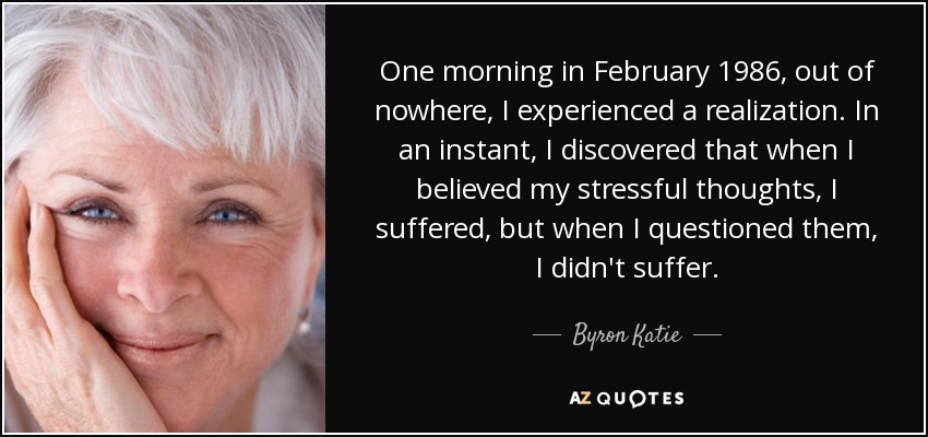 One morning in February 1986, out of nowhere, I experienced a realization. In an instant, I discovered that when I believed my stressful thoughts, I suffered, but when I questioned them, I didn't suffer. - Byron Katie