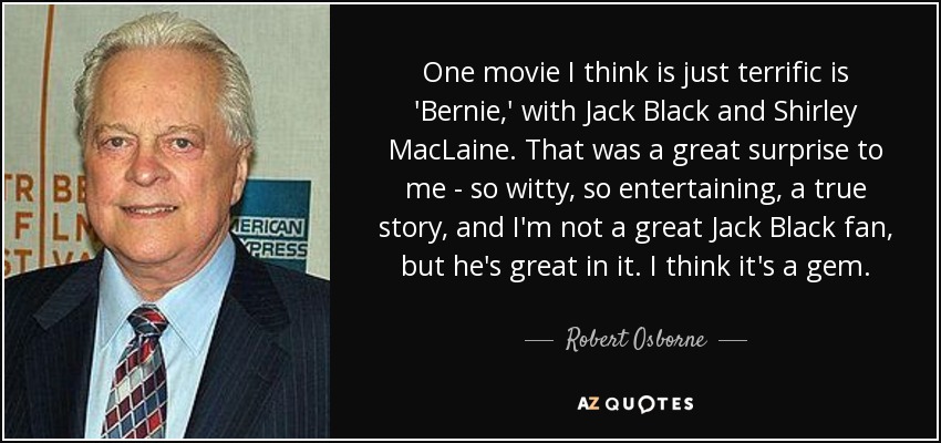 One movie I think is just terrific is 'Bernie,' with Jack Black and Shirley MacLaine. That was a great surprise to me - so witty, so entertaining, a true story, and I'm not a great Jack Black fan, but he's great in it. I think it's a gem. - Robert Osborne