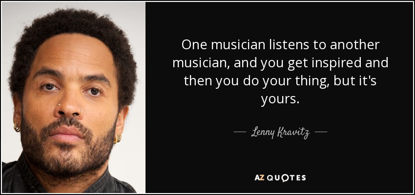 One musician listens to another musician, and you get inspired and then you do your thing, but it's yours. - Lenny Kravitz