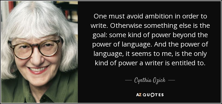 One must avoid ambition in order to write. Otherwise something else is the goal: some kind of power beyond the power of language. And the power of language, it seems to me, is the only kind of power a writer is entitled to. - Cynthia Ozick