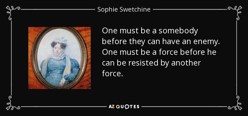 One must be a somebody before they can have an enemy. One must be a force before he can be resisted by another force. - Sophie Swetchine
