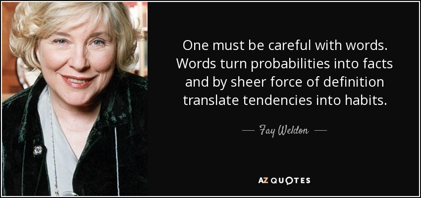 One must be careful with words. Words turn probabilities into facts and by sheer force of definition translate tendencies into habits. - Fay Weldon