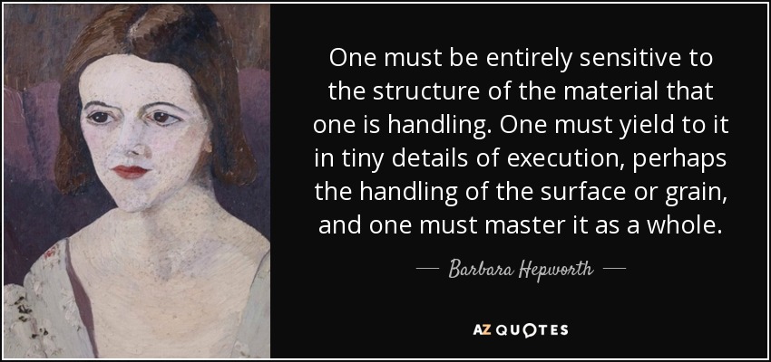 One must be entirely sensitive to the structure of the material that one is handling. One must yield to it in tiny details of execution, perhaps the handling of the surface or grain, and one must master it as a whole. - Barbara Hepworth