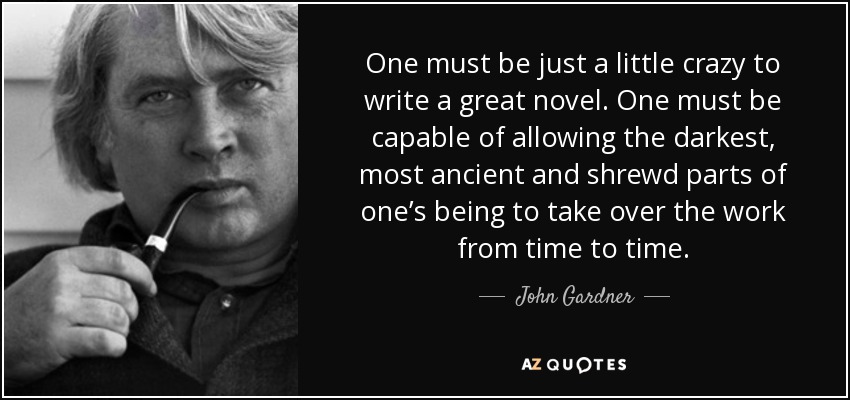One must be just a little crazy to write a great novel. One must be capable of allowing the darkest, most ancient and shrewd parts of one’s being to take over the work from time to time. - John Gardner