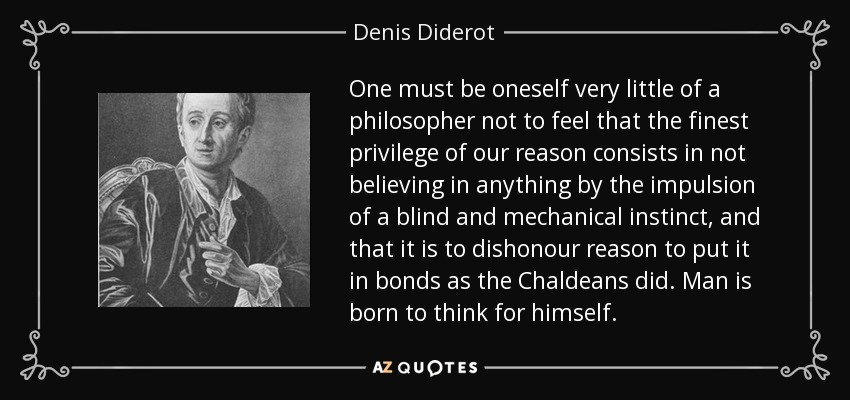 One must be oneself very little of a philosopher not to feel that the finest privilege of our reason consists in not believing in anything by the impulsion of a blind and mechanical instinct, and that it is to dishonour reason to put it in bonds as the Chaldeans did. Man is born to think for himself. - Denis Diderot
