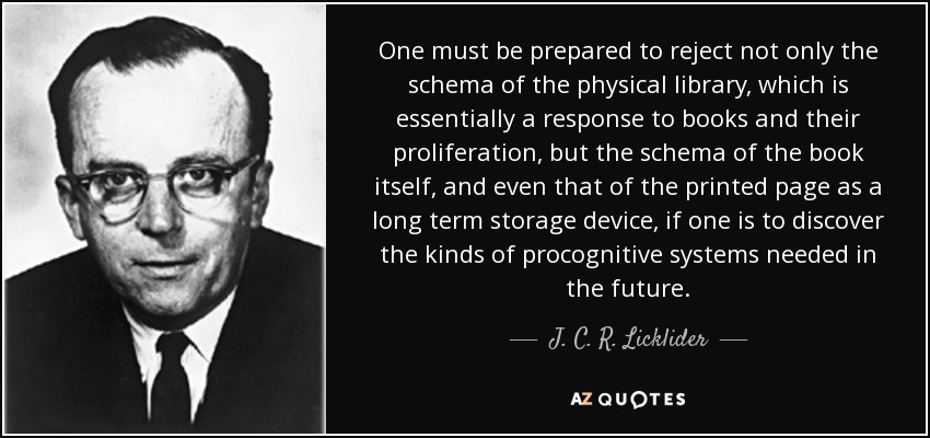 One must be prepared to reject not only the schema of the physical library, which is essentially a response to books and their proliferation, but the schema of the book itself, and even that of the printed page as a long term storage device, if one is to discover the kinds of procognitive systems needed in the future. - J. C. R. Licklider